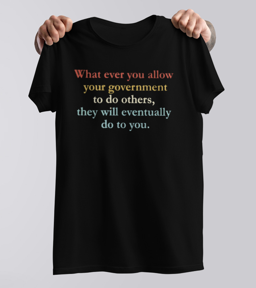 Whatever You Allow Your Government To Do Others They Will Eventually Do To You T-Shirt