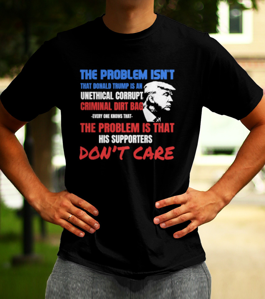 The Problem Isn't Trump Unethical Corrupt Criminal Dirtbag Supporters Don't Care T-Shirt