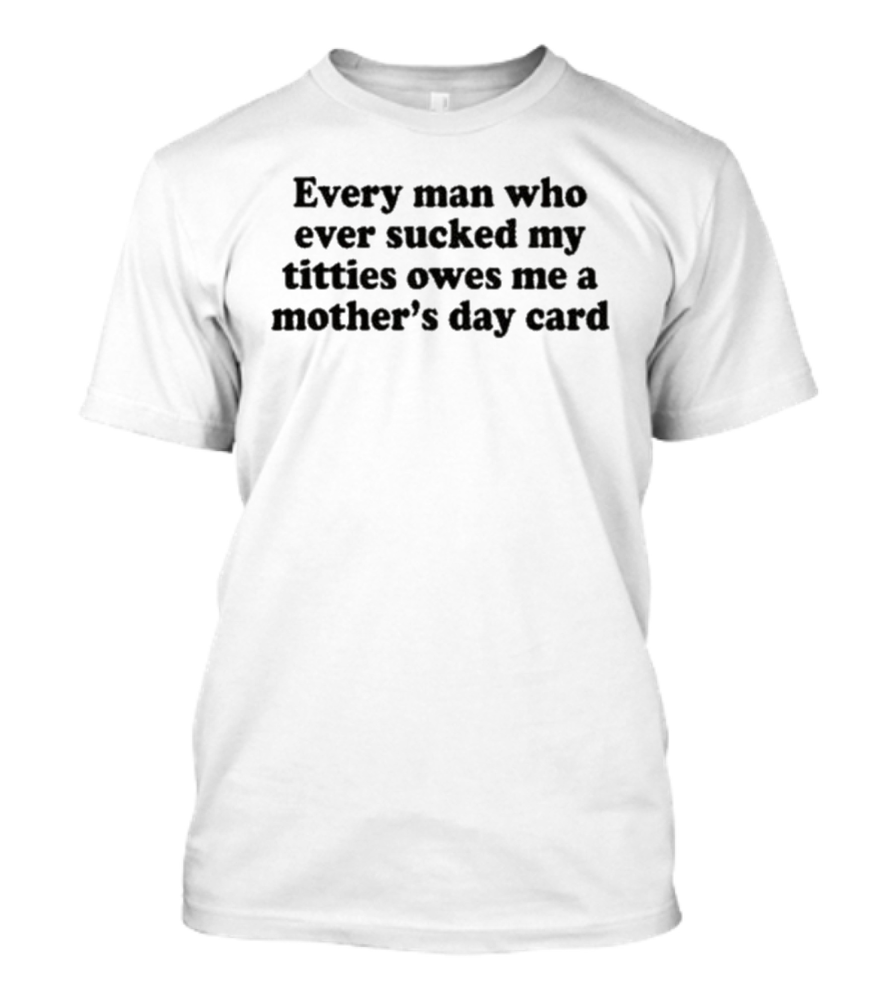 Every Man Who Ever Sucked My Titties Owes Me A Mother's Day Card T-Shirt