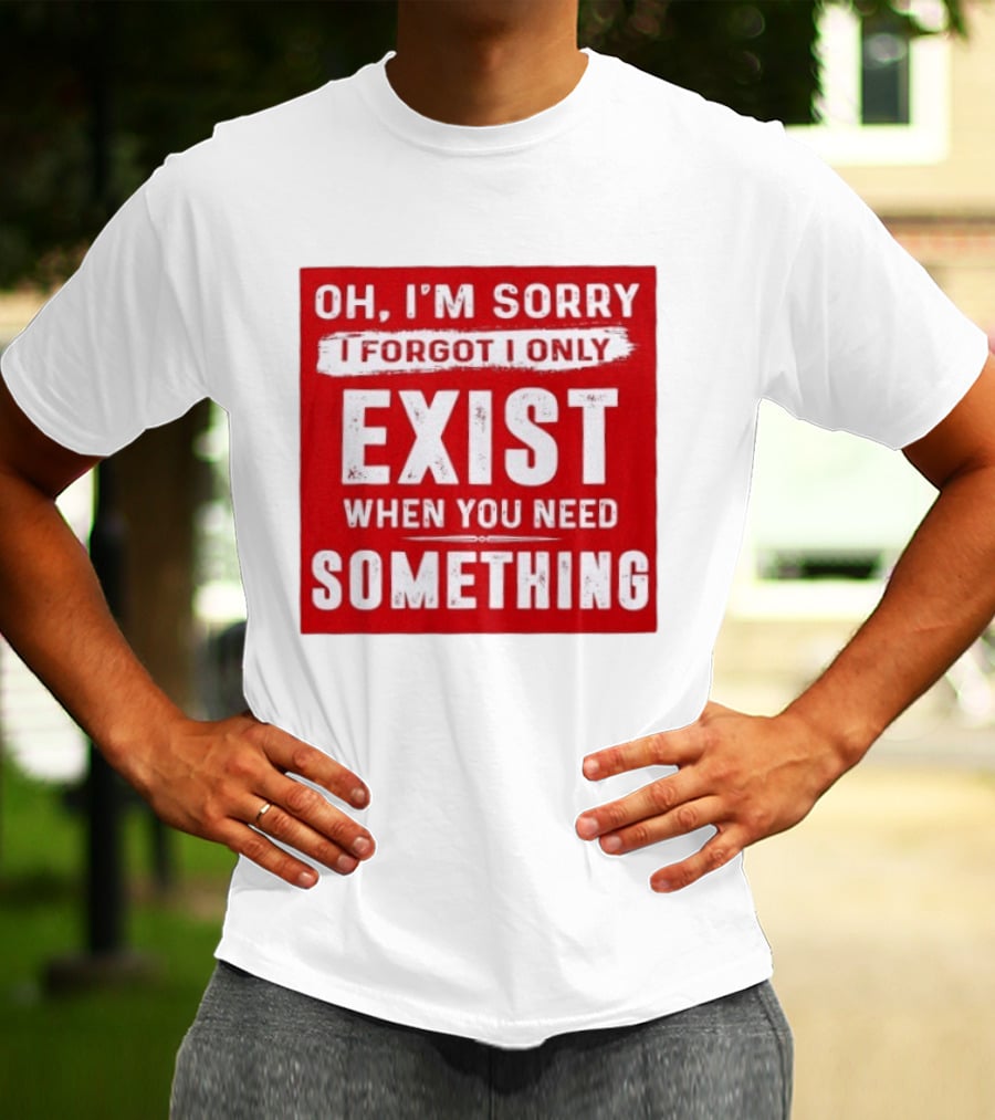 Oh I'm Sorry I Forgot I Only Exist When You Need Something T-Shirt