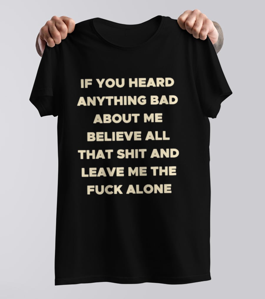 If You Heard Anything Bad About Me Believe All That Shit And Leave Me The Fuck Alone T-Shirt