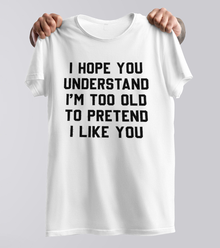 I Hope You Understand I'm Too Old To Pretend I Like You T-Shirt