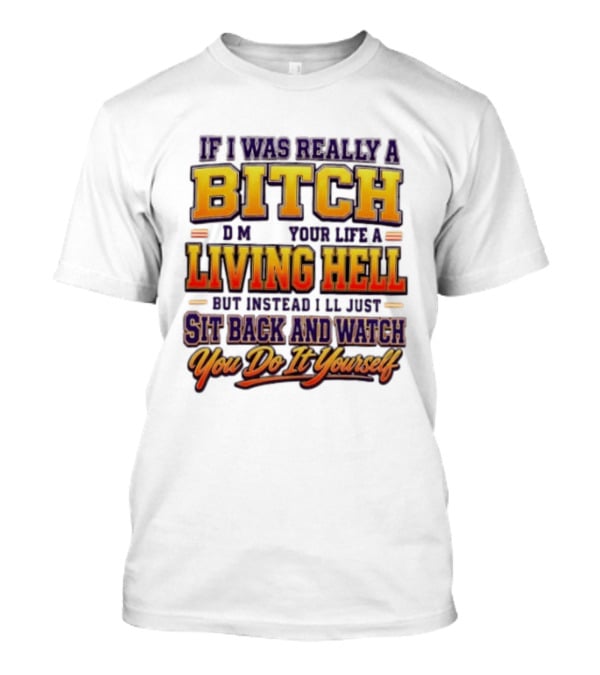 If I Was Really A Bitch Make Your Life A Living Hell Sit Back And You Do It Yourself T-Shirt