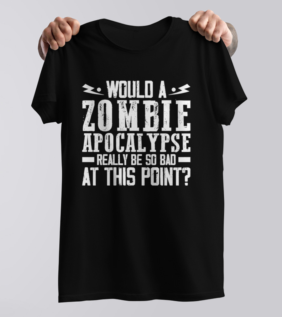Would A Zombie Apocalypse Really Be So Bad At This Point T-Shirt