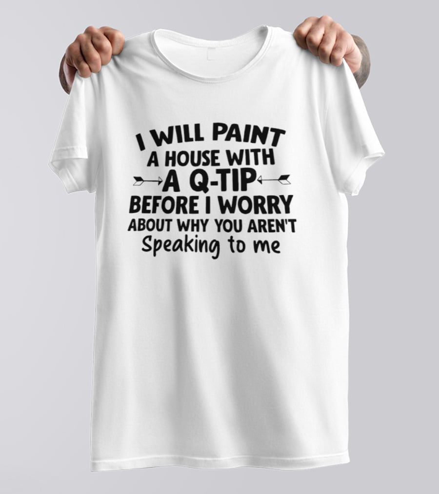 I Will Paint A House With A Q Tip Before I Worry About Why You Aren't Speaking To Me T-Shirt
