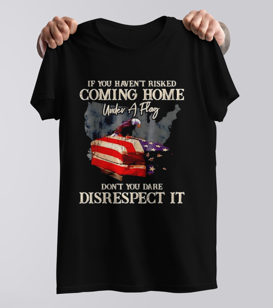 If You Haven't Risked Coming Home Under A Flag Don't You Dare Disrespect It American Flag Bald Eagle T-Shirt