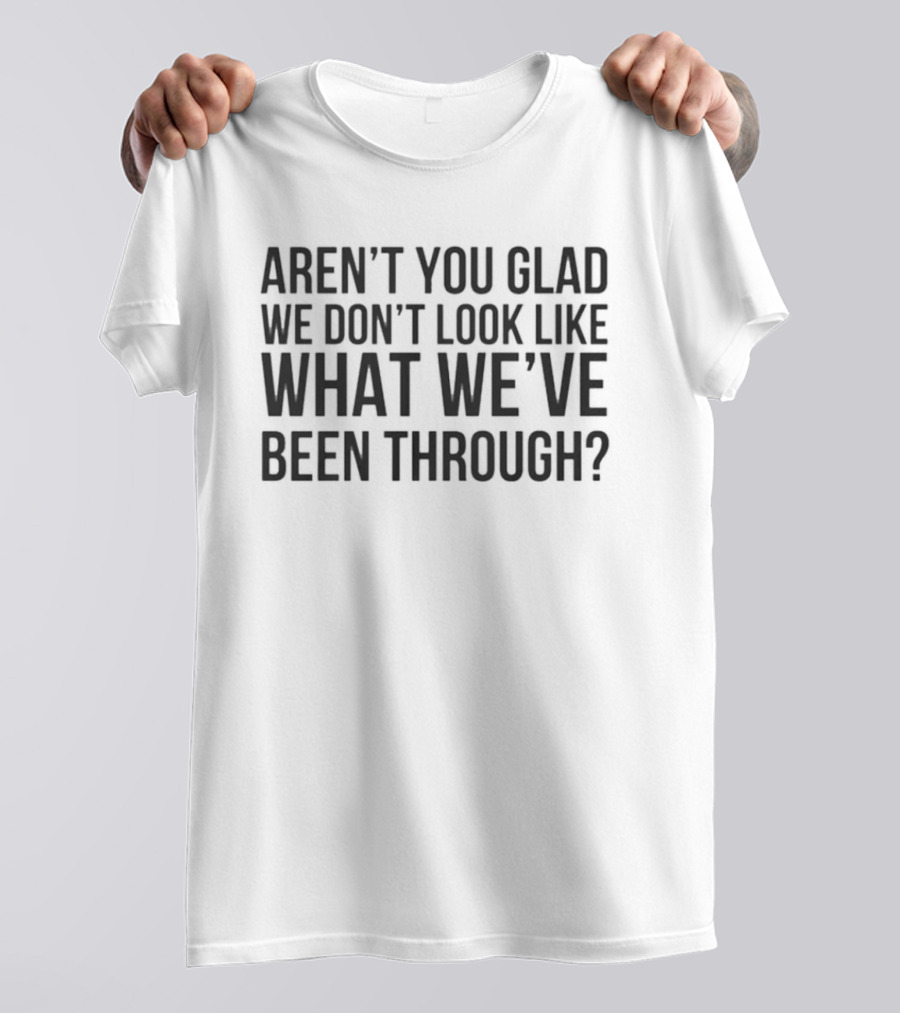 Aren’t You Glad We Don’t Look Like What We’ve Been Through T-Shirt