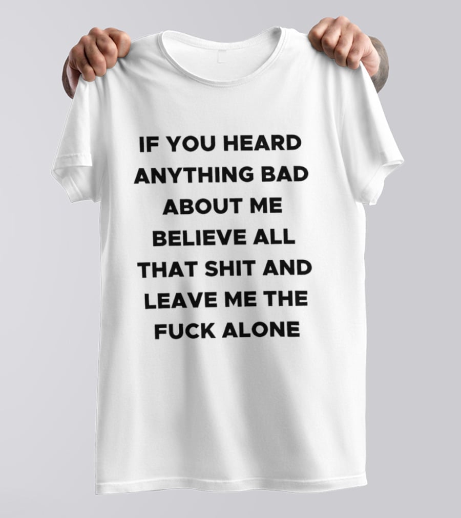 If You Heard Anything Bad About Me Believe All That Shit And Leave Me The Fuck Alone T-Shirt