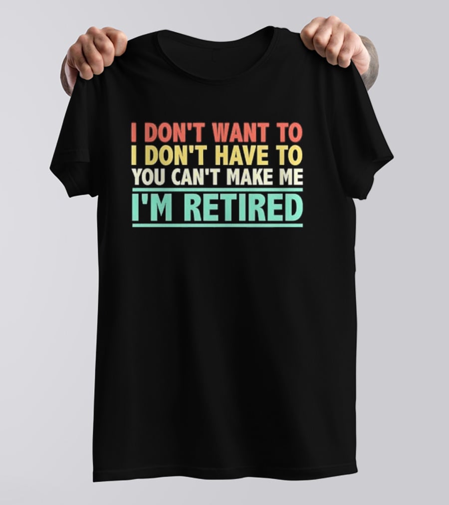 I Don't Want To I Don't Have To You Can't Make Me I'm Retired T-Shirt