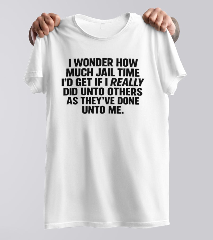 I Wonder How Much Jail Time I'd Get If I Really Did Unto Others As They've Done Unto Me T-Shirt