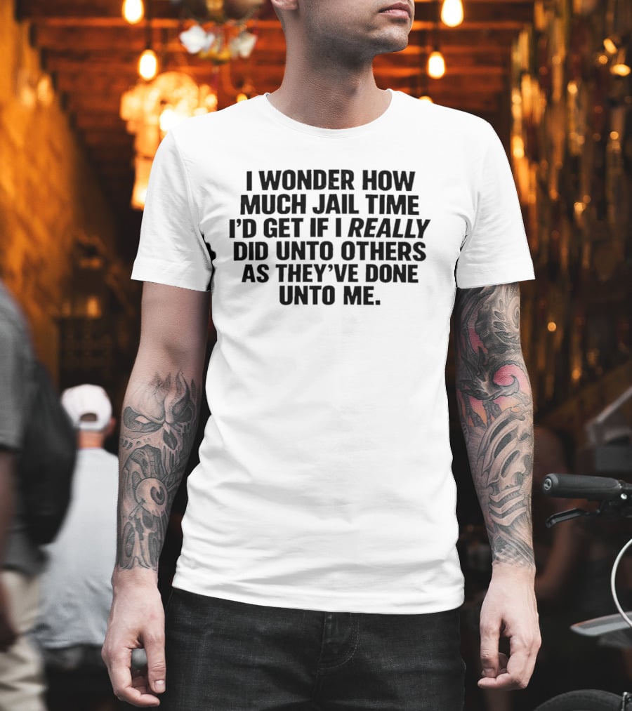 I Wonder How Much Jail Time I'd Get If I Really Did Unto Others As They've Done Unto Me T-Shirt