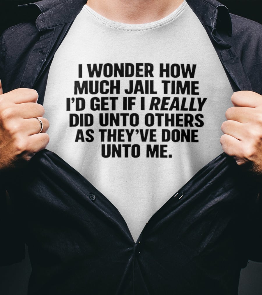 I Wonder How Much Jail Time I'd Get If I Really Did Unto Others As They've Done Unto Me T-Shirt