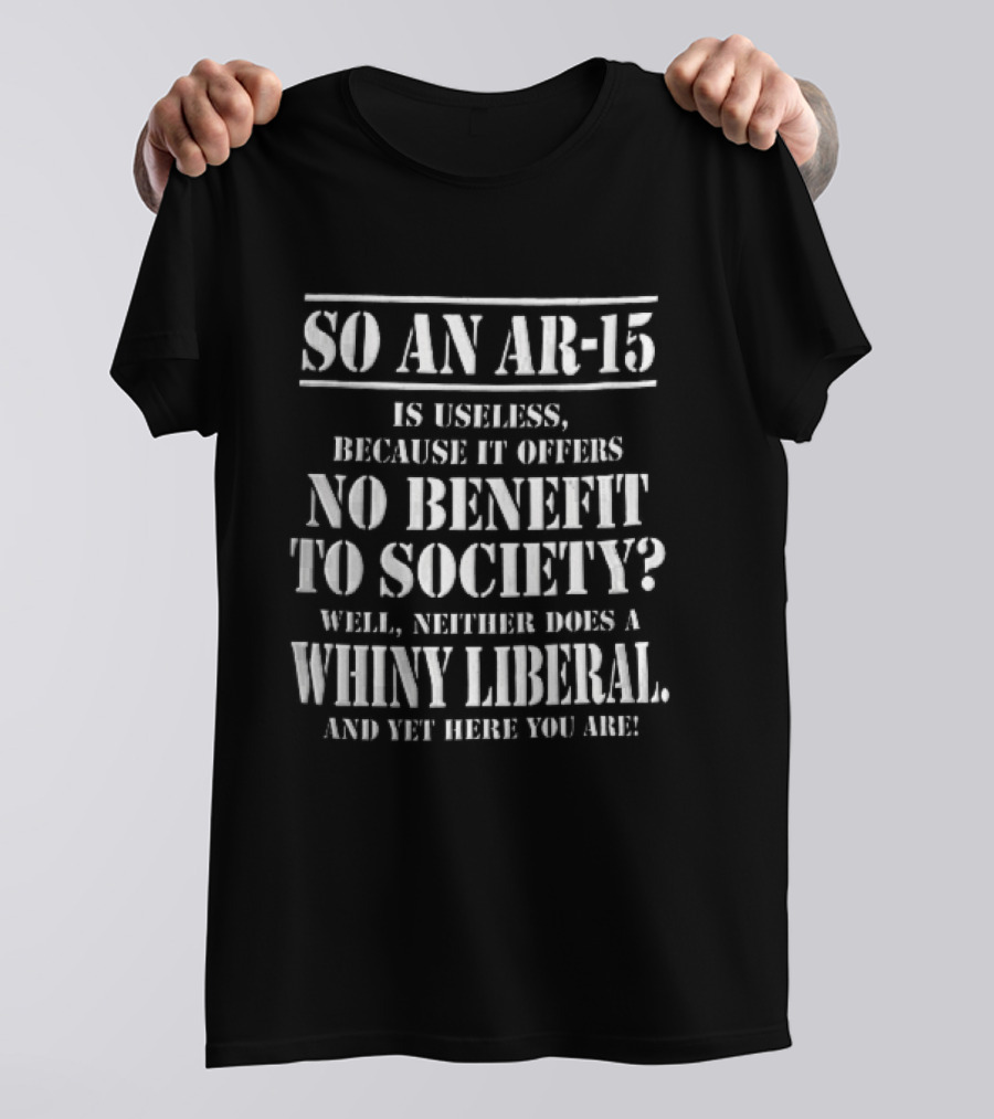 So An Ar 15 Is Useless Because It Offers No Benefit To Society Well Neither Does A Whiny Liberal And Yet Here You Are T-Shirt