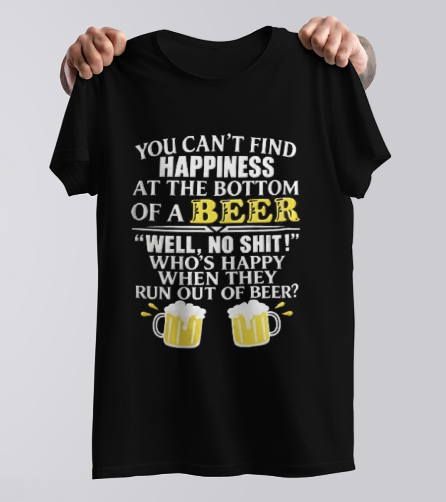You Cant Find Happiness At The Bottom Of A Beer Well No Shit Whos Happy When They Run Out Two Foamy S T-Shirt