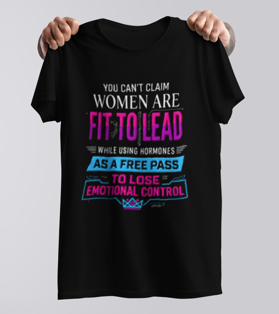 You Can't Claim Women Are Fit To Lead While Using Hormones As A Free Pass To Lose Emotional Control T-Shirt