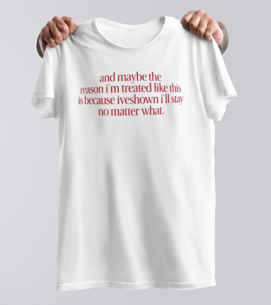 And Maybe The Reason I’m Treated Like This Is Because I’ve Shown I’ll Stay No Matter What T-Shirt