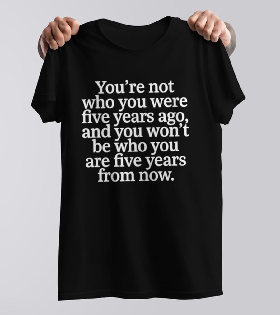 You're Not Who You Were Five Years Ago And You Won't Be Who You Are Five Years From Now T-Shirt
