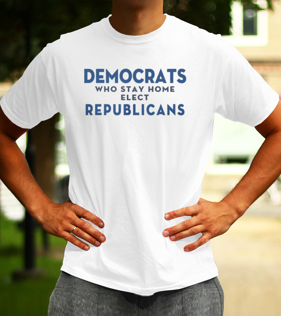 Democrats Who Stay Home Elect Republicans Political Message T-Shirt