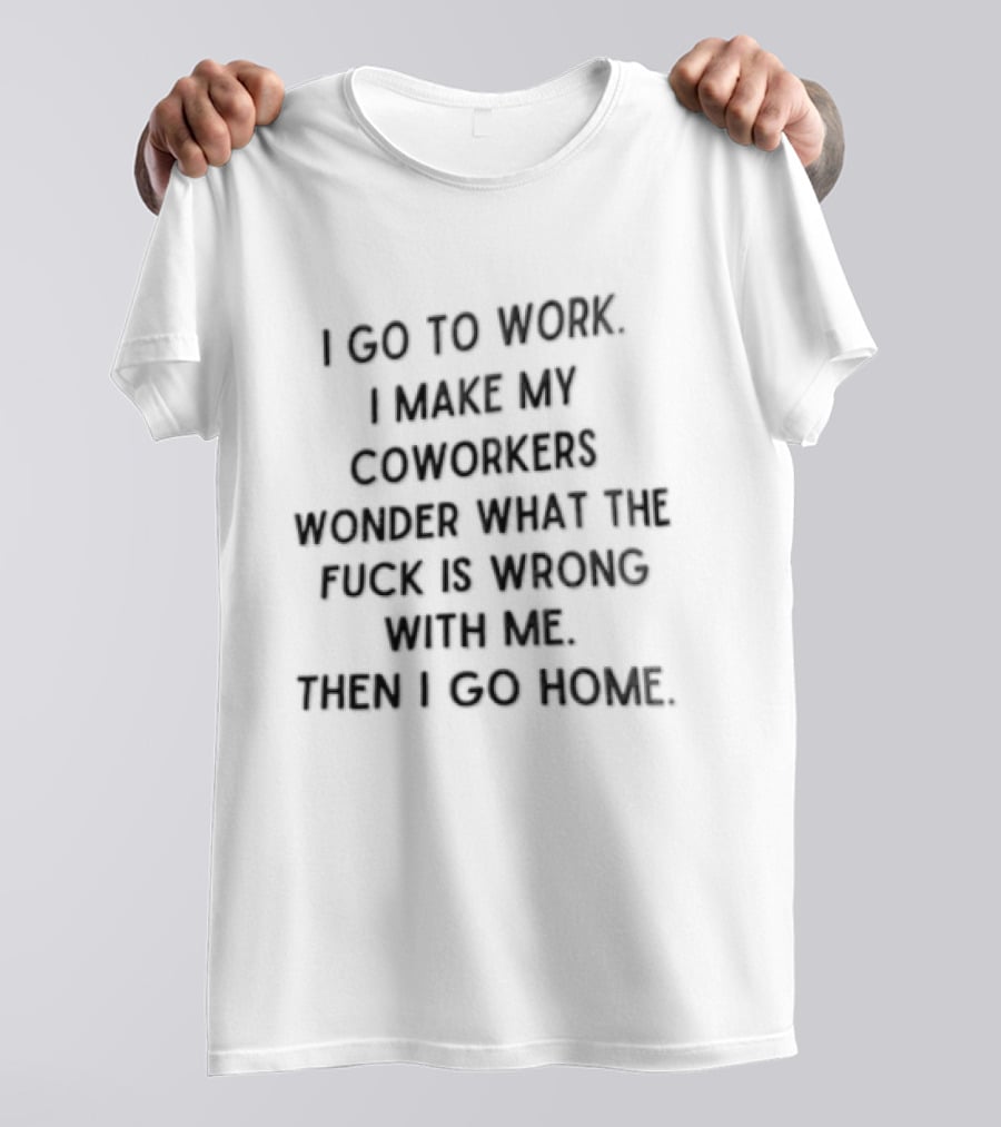 I Go To Work I Make My Coworkers Wonder What The Fuck Is Wrong With Me Then I Go Home T-Shirt