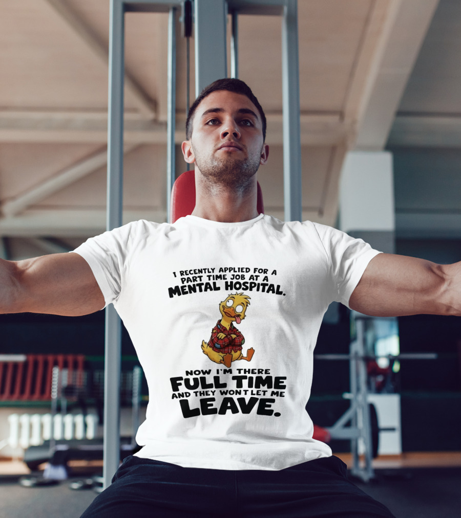 I Recently Applied For A Part Time Job At A Mental Hospital Duck Full Time Now They Won't Let Me Leave T-Shirt