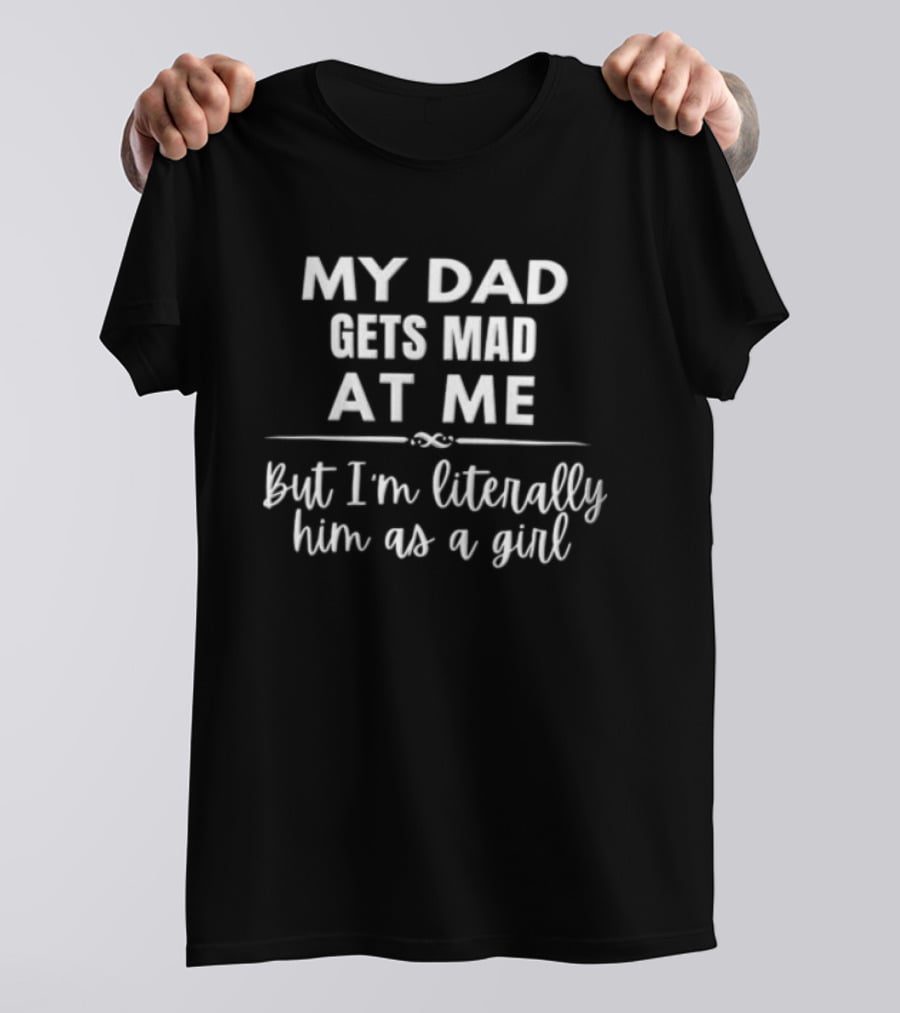 My Dad Gets Mad At Me But I'm Literally Him As A Girl T-Shirt