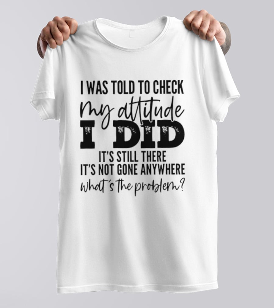 I Was Told To Check My Attitude I Did It's Still There It's Not Gone Anywhere What's The Problem T-Shirt