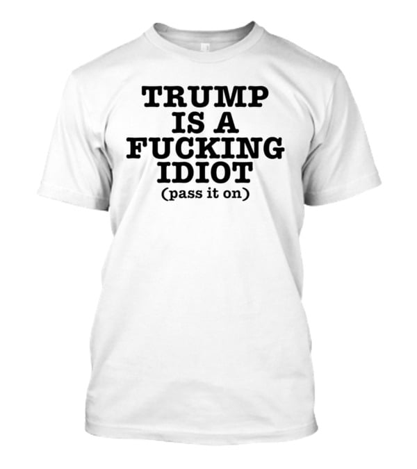 Trump Is A Fucking Idiot Pass It On T-Shirt