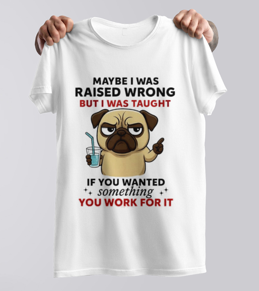 Maybe I Was Raised Wrong Angry Pug Taught If You Wanted Something You Work For It T-Shirt