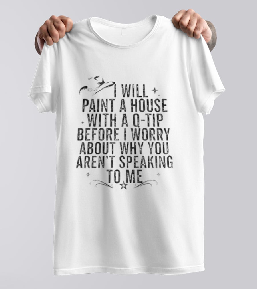 I Will Paint A House With A Q Tip Before I Worry About Why You Aren't Speaking To Me T-Shirt