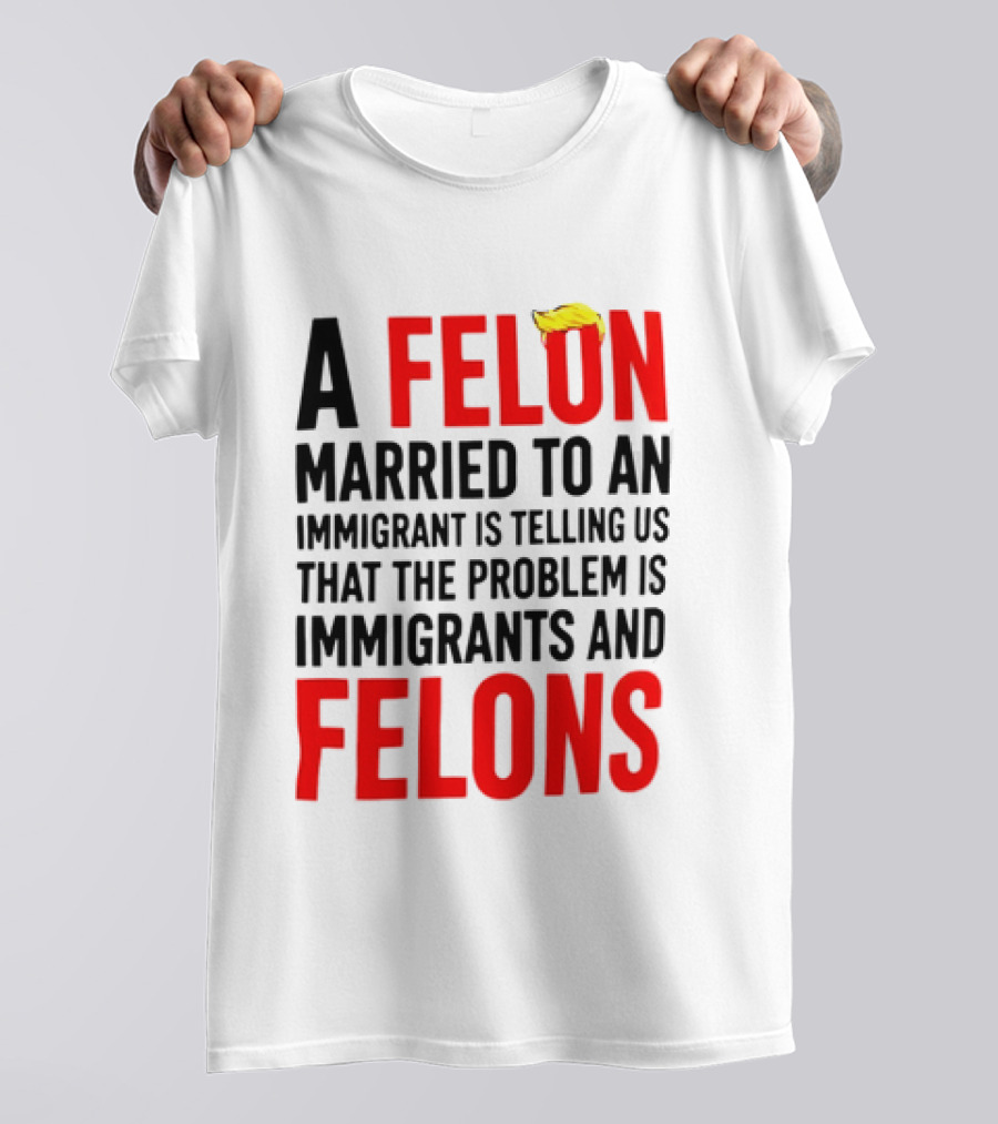 A Felon Married To An Immigrant Is Telling Us The Problem Is Immigrants And Felons T-Shirt