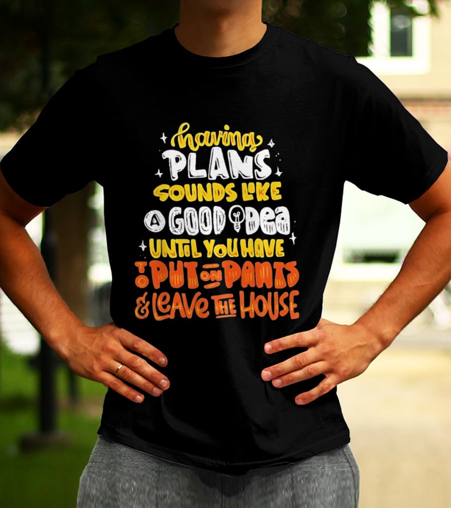 Having Plans Sounds Like A Good Idea Until You Have To Put On Pants And Leave The House T-Shirt