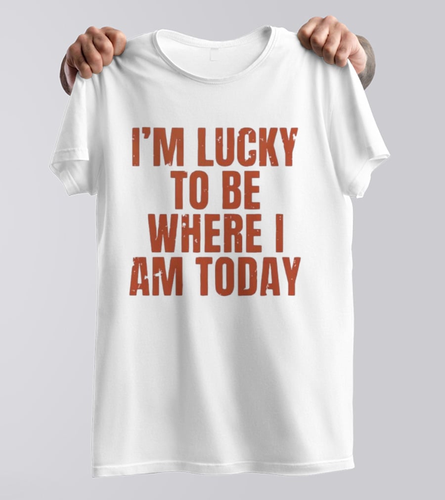 I'm Lucky To Be Where I Am Today Distressed T-Shirt