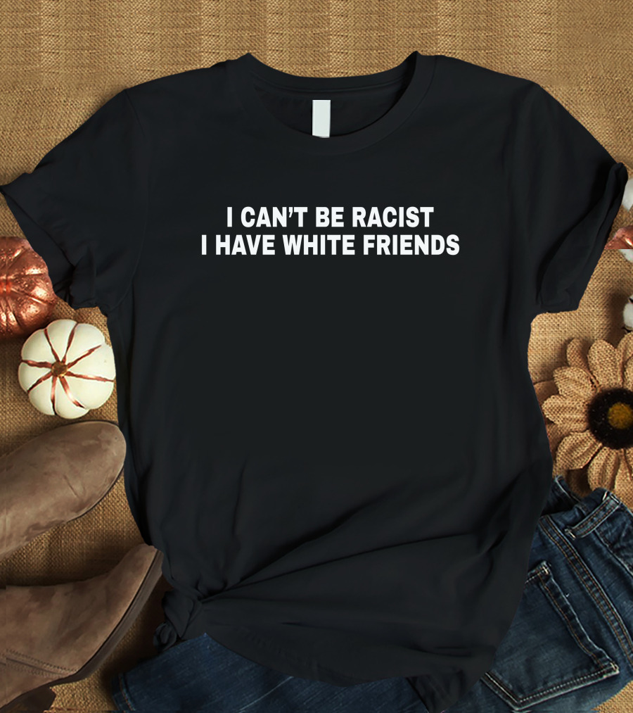 I Can't Be Racist I Have White Friends T-Shirt