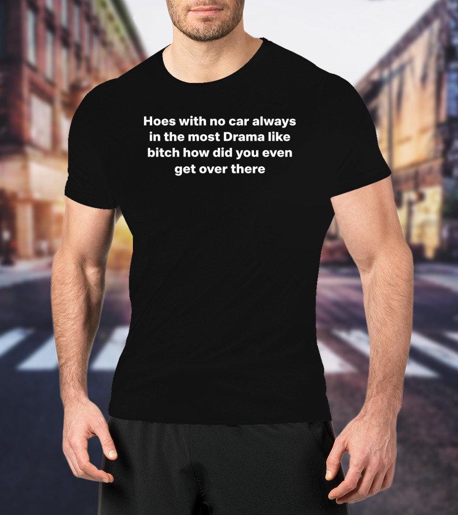 Hoes With No Car Always In The Most Drama Like Bitch How Did You Even Get Over There T-Shirt