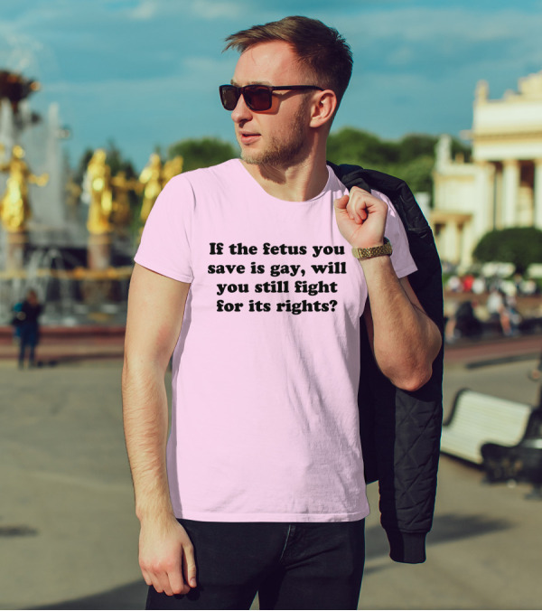 If The Fetus You Save Is Gay Will You Still Fight For Its Rights T-Shirt