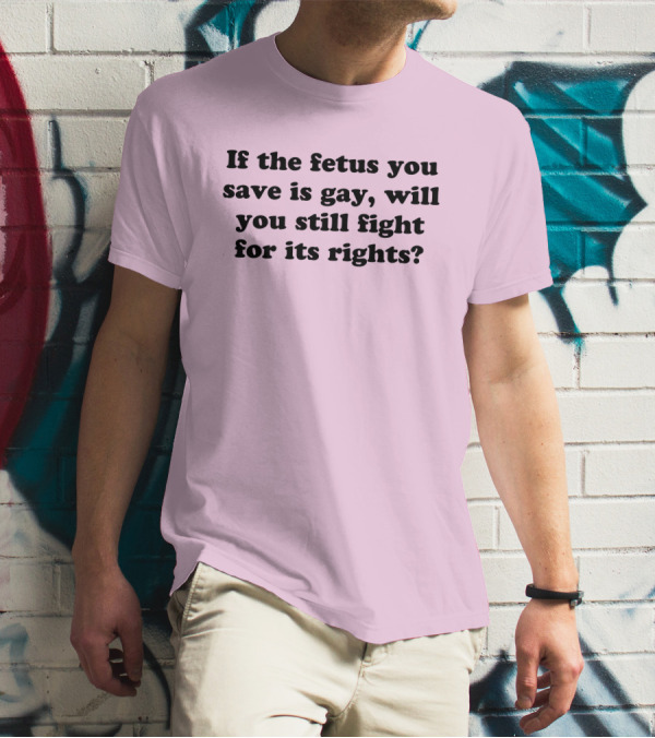 If The Fetus You Save Is Gay Will You Still Fight For Its Rights T-Shirt