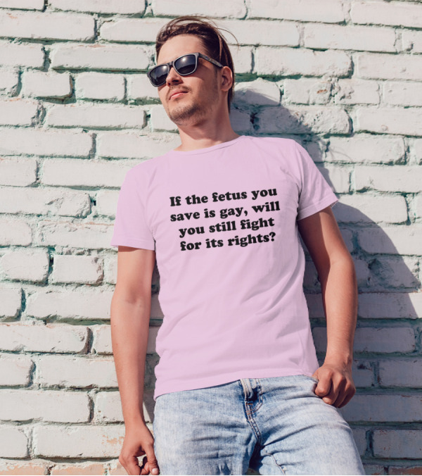 If The Fetus You Save Is Gay Will You Still Fight For Its Rights T-Shirt