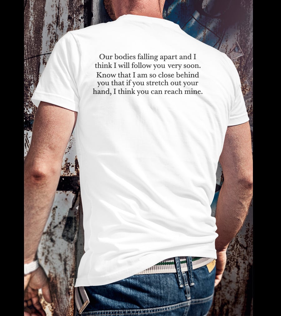 Our Bodies Falling Apart And I Think I Will Follow You Very Soon Know That I Am So Close Behind You That If You Stretch Out Your Hand I Think You Can Reach Mine T-Shirt