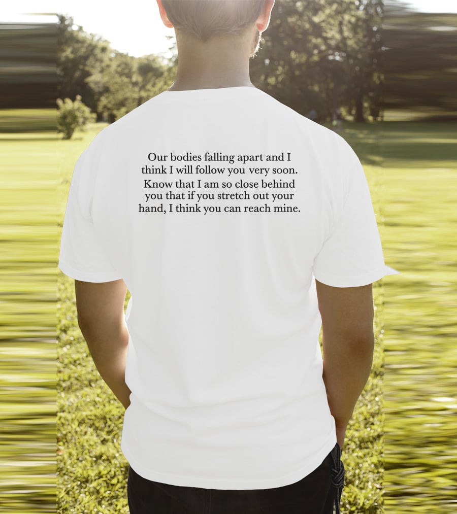 Our Bodies Falling Apart And I Think I Will Follow You Very Soon Know That I Am So Close Behind You That If You Stretch Out Your Hand I Think You Can Reach Mine T-Shirt