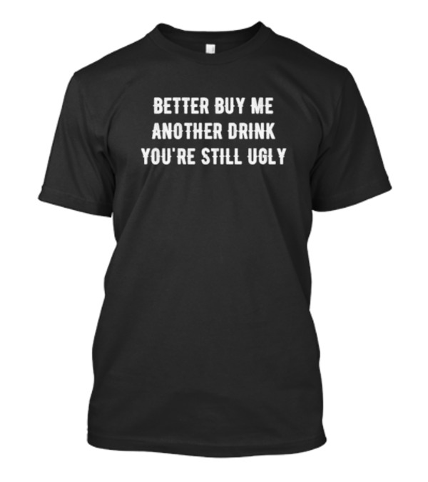 Better Buy Me Another Drink You’re Still Ugly Funny Drinking Phrase T-Shirt