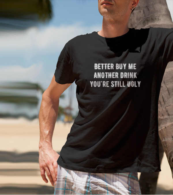 Better Buy Me Another Drink You’re Still Ugly Funny Drinking Phrase T-Shirt