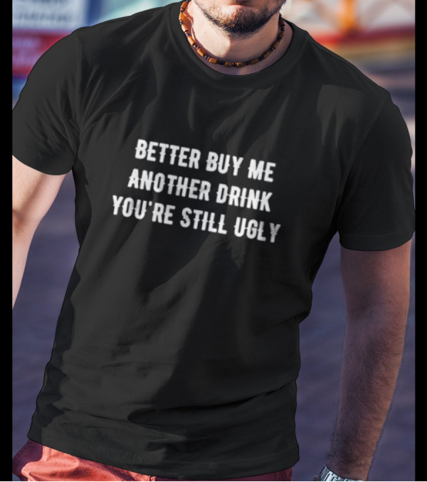 Better Buy Me Another Drink You’re Still Ugly Funny Drinking Phrase T-Shirt