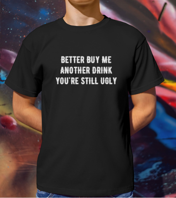 Better Buy Me Another Drink You’re Still Ugly Funny Drinking Phrase T-Shirt