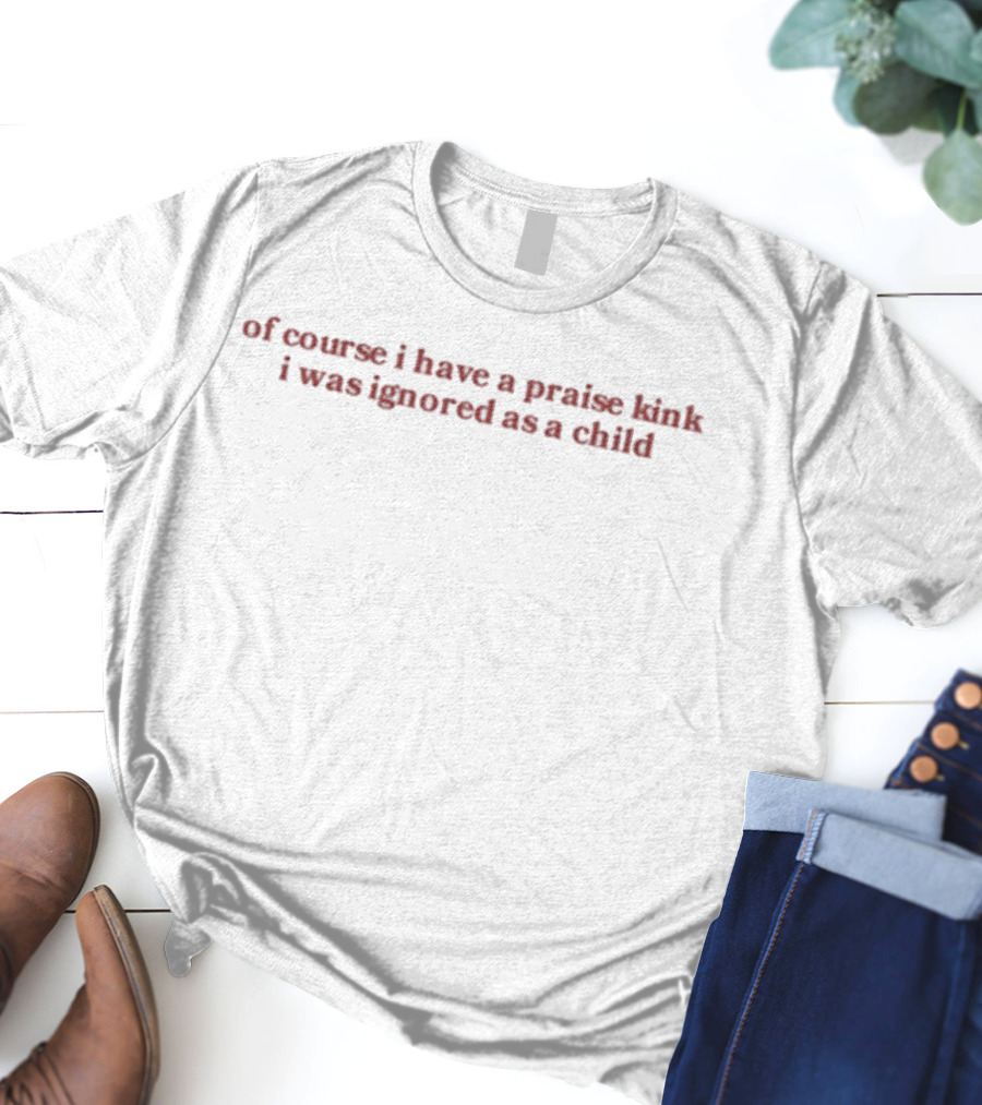 Of Course I Have A Praise Kink I Was Ignored As A Child T-Shirt