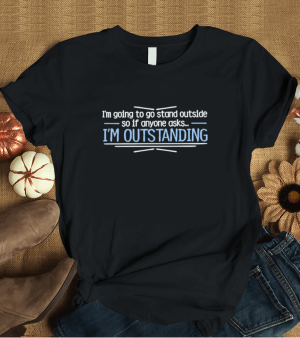 I’m Going To Go Stand Outside So If Anyone Asks I’m Outstanding T-Shirt
