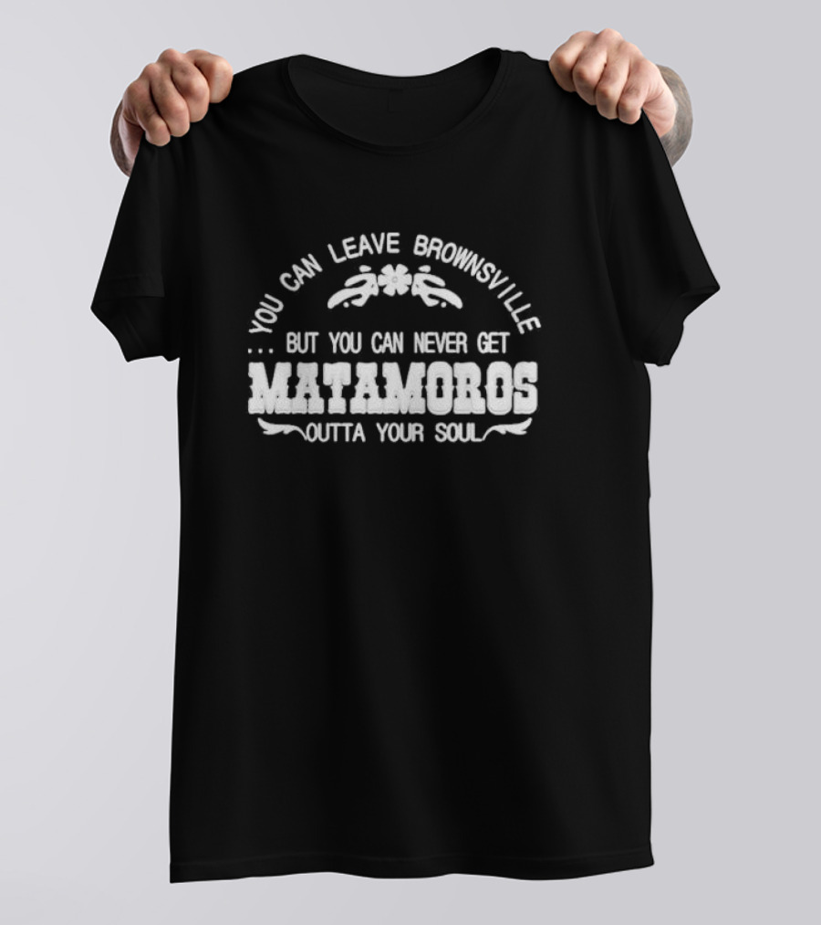 You Can Leave Brownsville But You Can Never Get Matamoros Outta Your Soul T-Shirt