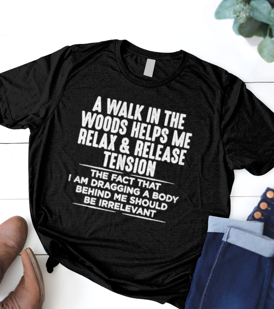 A Walk In The Woods Helps Me Relax And Release Tension The Fact That I Am Dragging A Body Behind Me Should Be Irrelevant T-Shirt