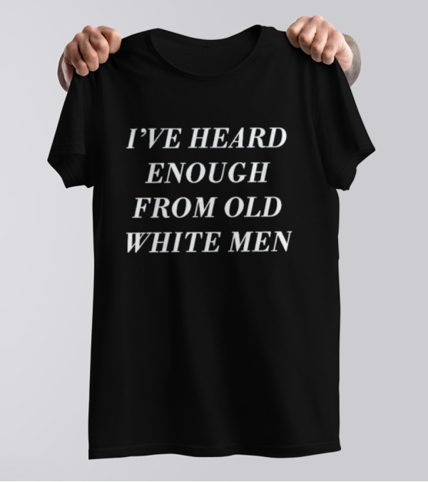 I’ve Heard Enough From Old White Men T-Shirt