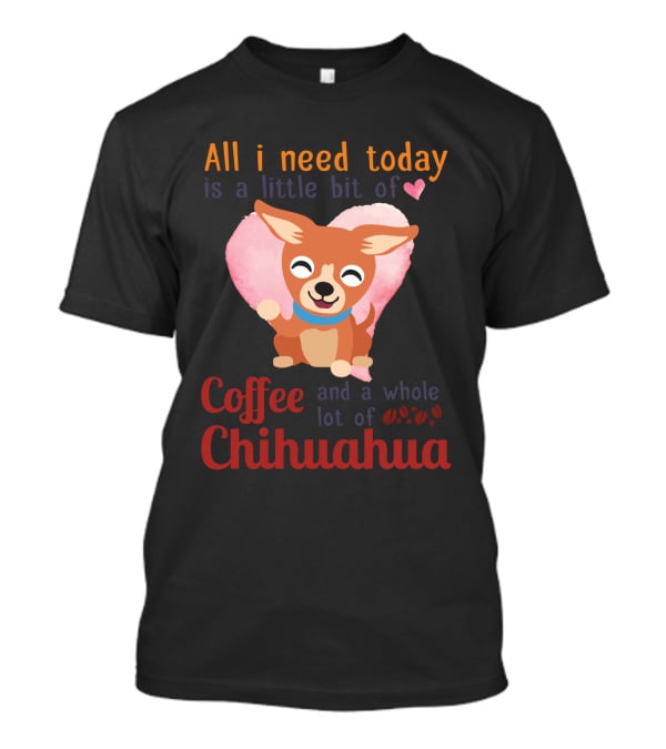 All I Need Today Is A Little Bit Of Love Coffee And A Whole Lot Of Chihuahua T-Shirt
