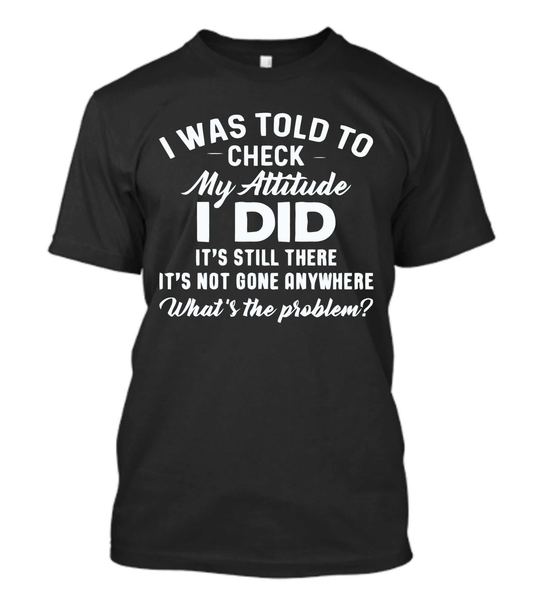 I Was Told To Check My Attitude I Did It's Still There It's Not Gone Anywhere What's The Problem? T-Shirt